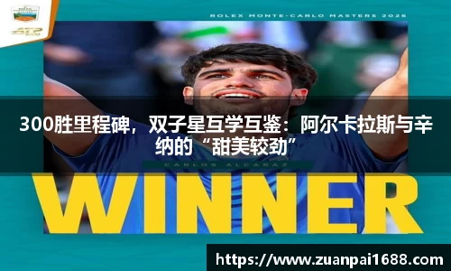 300胜里程碑，双子星互学互鉴：阿尔卡拉斯与辛纳的“甜美较劲”